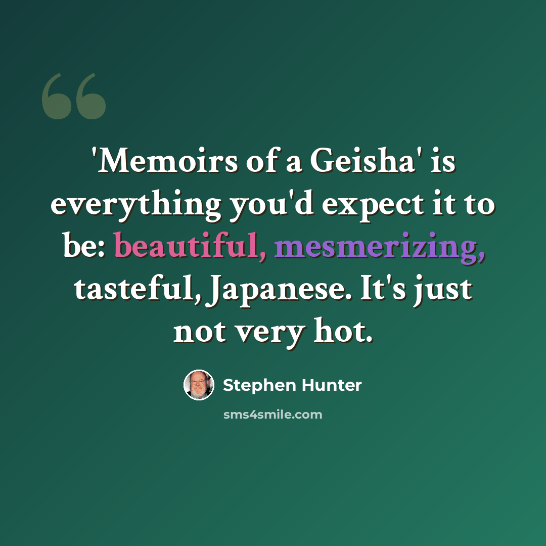 “'Memoirs of a Geisha' is everything you'd expect it to be: beautiful, mesmerizing, tasteful, Japanese. It's just not very hot.” quote by Stephen Hunter