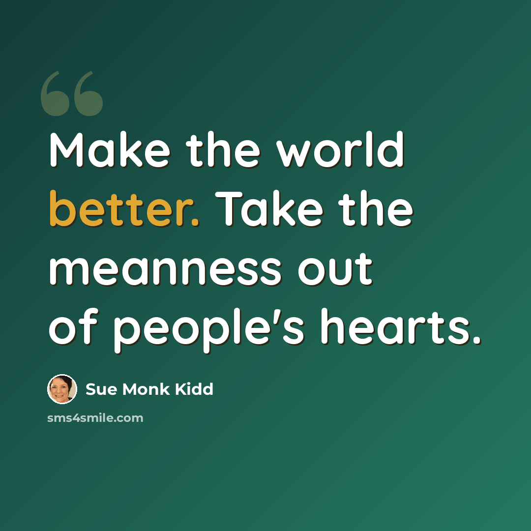 “Make the world better. Take the meanness out of people's hearts.” quote by Sue Monk Kidd