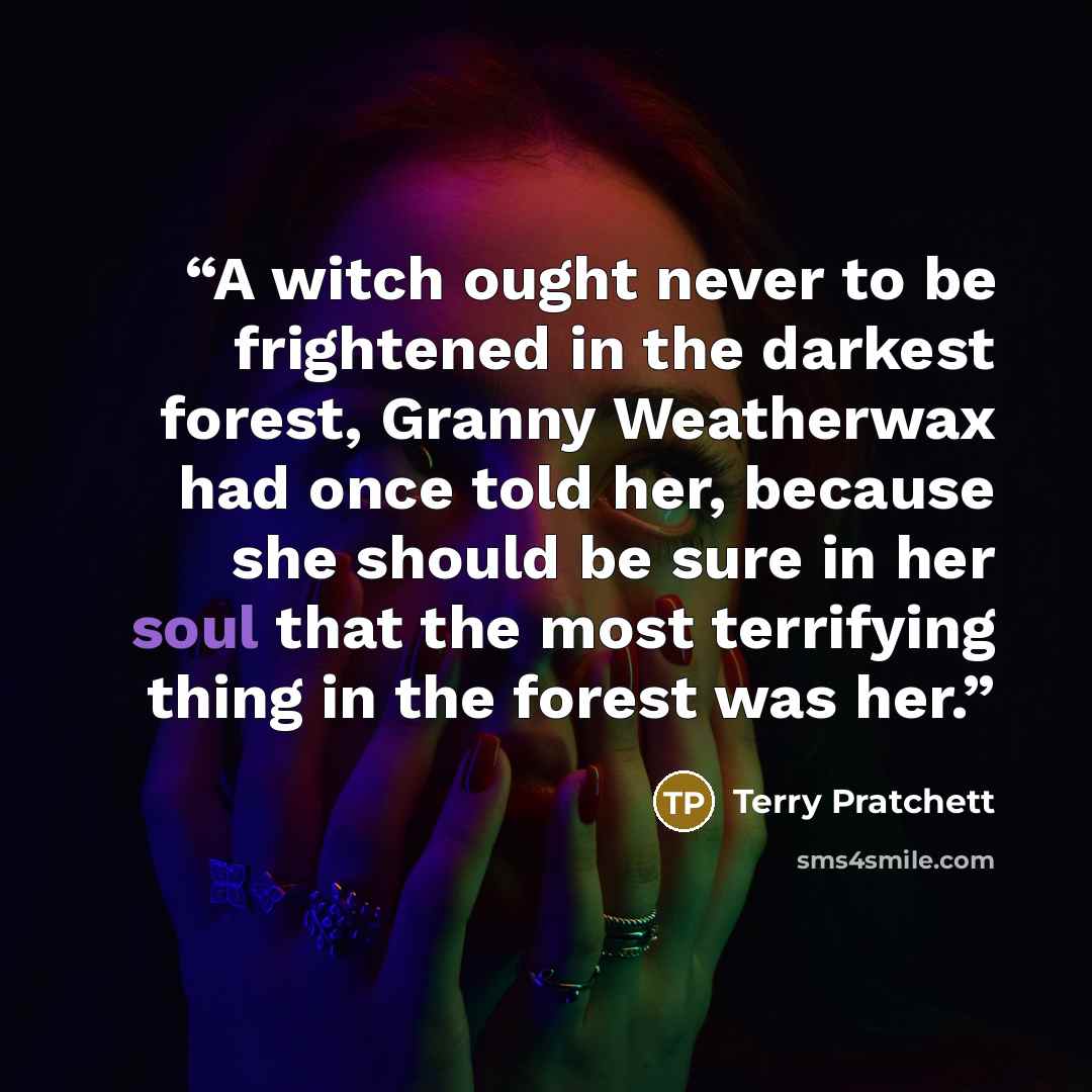 “A witch ought never to be frightened in the darkest forest, Granny Weatherwax had once told her, because she should be sure in her soul that the most terrifying thing in the forest was her.” quote by Terry Pratchett