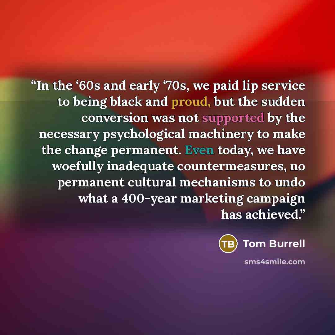 “In the ‘60s and early ‘70s, we paid lip service to being black and proud, but the sudden conversion was not supported by the necessary psychological machinery to make the change permanent. Even today, we have woefully inadequate countermeasures, no permanent cultural mechanisms to undo what a…” quote by Tom Burrell