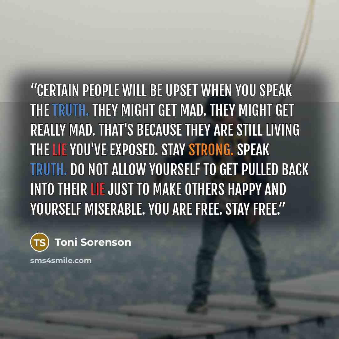 “Certain people will be upset when you speak the truth. They might get mad. They might get really mad. That's because they are still living the lie you've exposed. Stay strong. Speak truth. Do not allow yourself to get pulled back into their lie just to make others happy and yourself miserable. You…” quote by Toni Sorenson