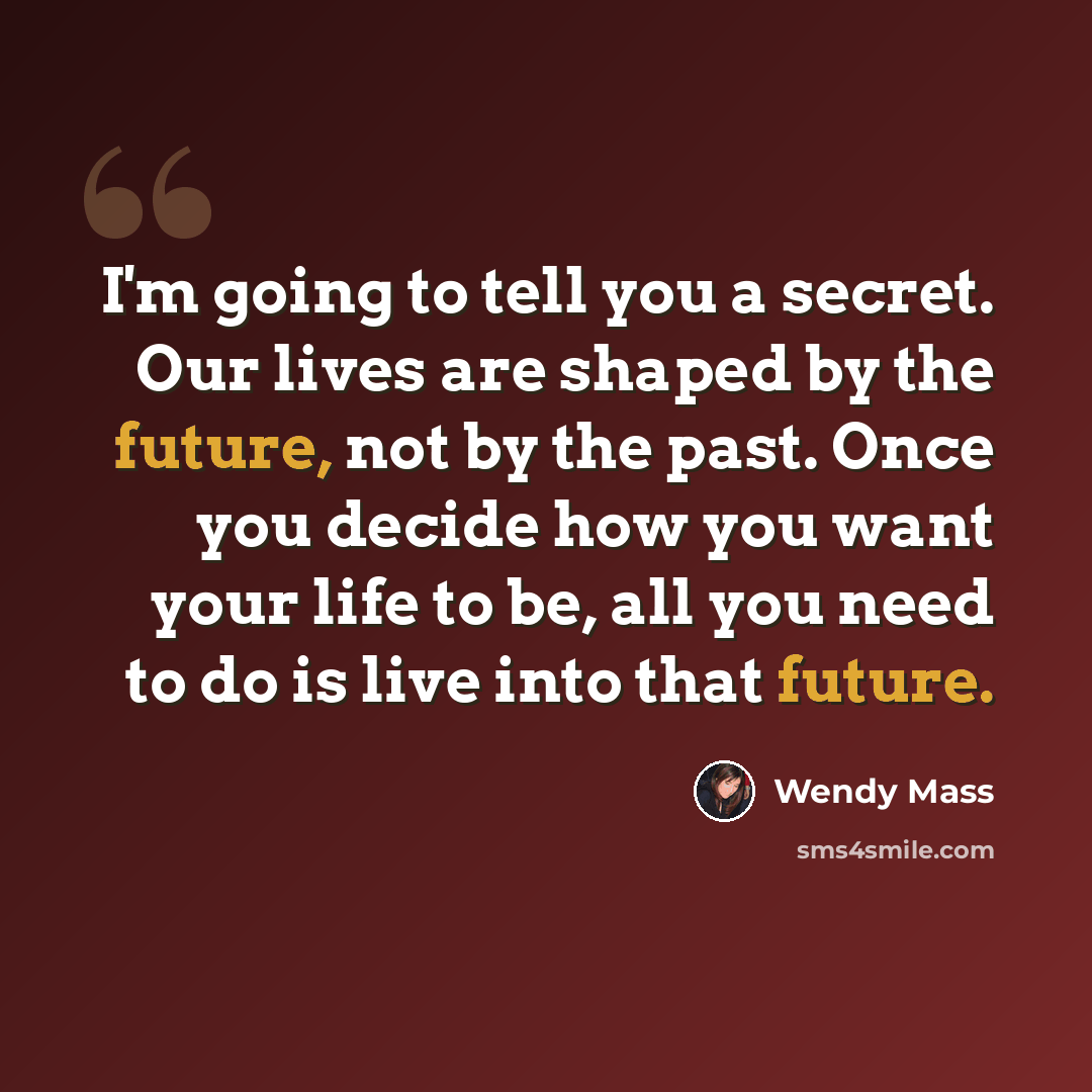 “I'm going to tell you a secret. Our lives are shaped by the future, not by the past. Once you decide how you want your life to be, all you need to do is live into that future.” quote by Wendy Mass