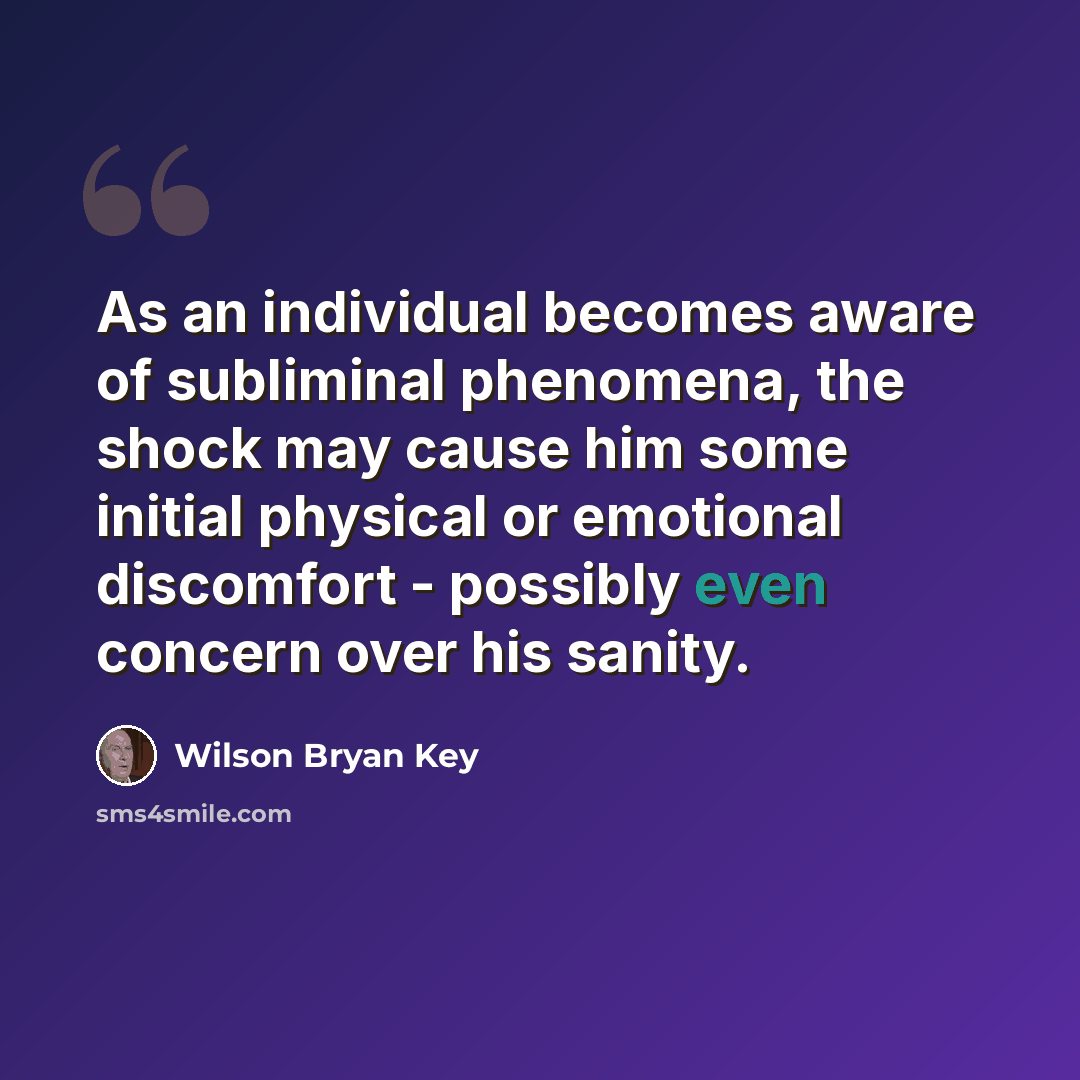 “As an individual becomes aware of subliminal phenomena, the shock may cause him some initial physical or emotional discomfort - possibly even concern over his sanity.” quote by Wilson Bryan Key