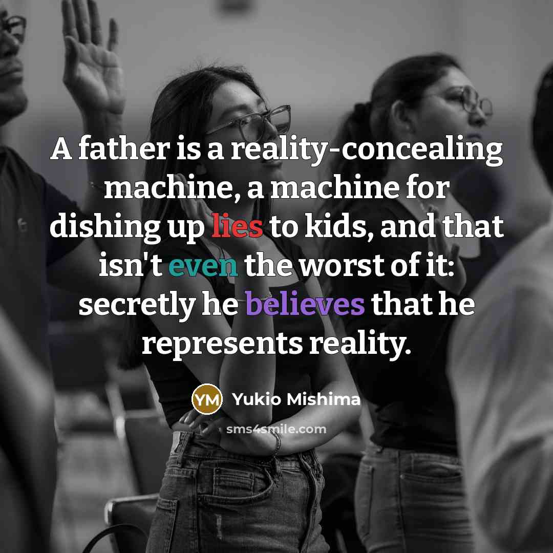 “A father is a reality-concealing machine, a machine for dishing up lies to kids, and that isn't even the worst of it: secretly he believes that he represents reality.” quote by Yukio Mishima