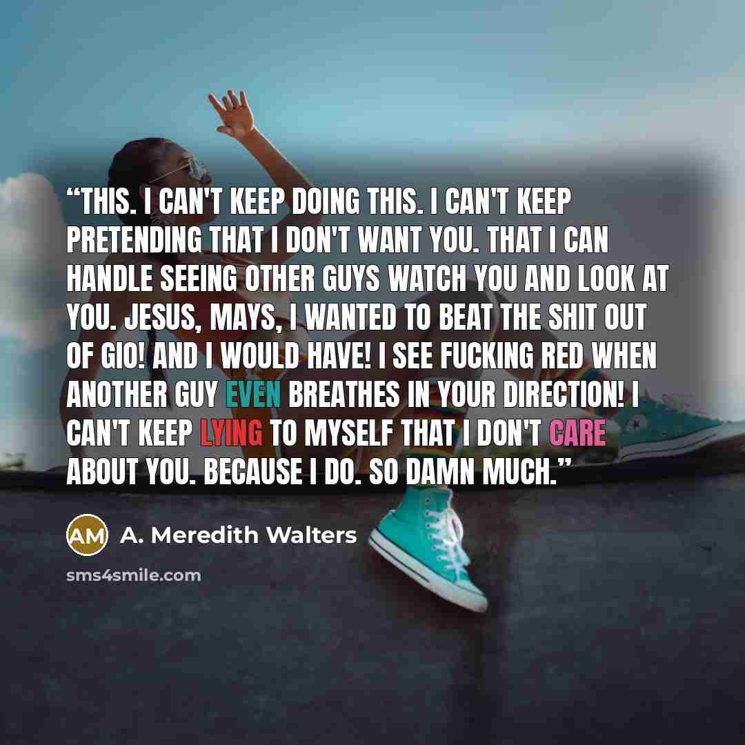 “This. I can't keep doing this. I can't keep pretending that I don't want you. That I can handle seeing other guys watch you and look at you. Jesus, Mays, I wanted to beat the shit out of Gio! And I would have! I see fucking red when another guy even breathes in your direction! I can't keep lying…” quote by A. Meredith Walters