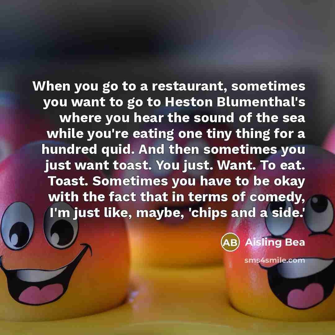 “When you go to a restaurant, sometimes you want to go to Heston Blumenthal's where you hear the sound of the sea while you're eating one tiny thing for a hundred quid. And then sometimes you just want toast. You just. Want. To eat. Toast. Sometimes you have to be okay with the fact that in terms…” quote by Aisling Bea