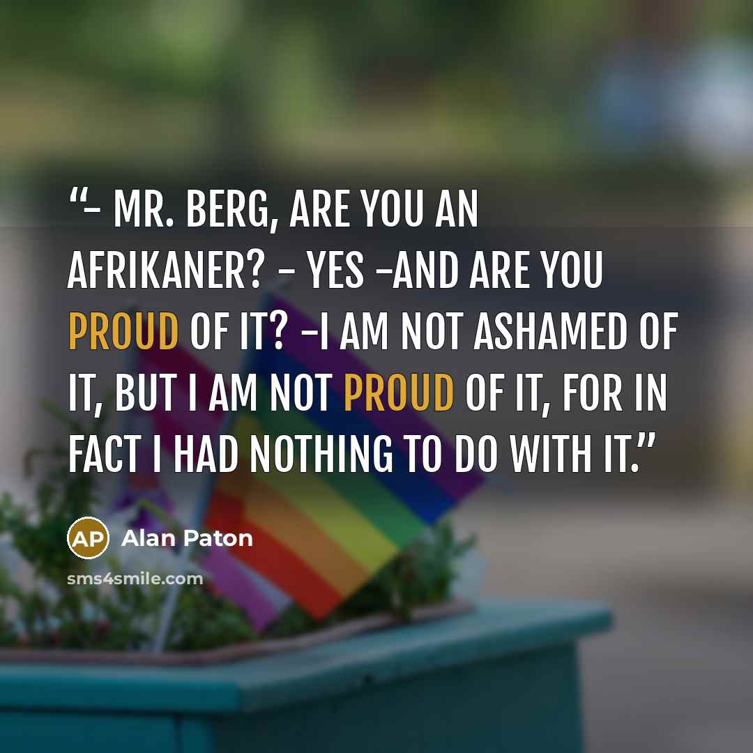 “- Mr. Berg, Are you an Afrikaner? - Yes -And are you proud of it? -I am not ashamed of it, but I am not proud of it, for in fact I had nothing to do with it.” quote by Alan Paton