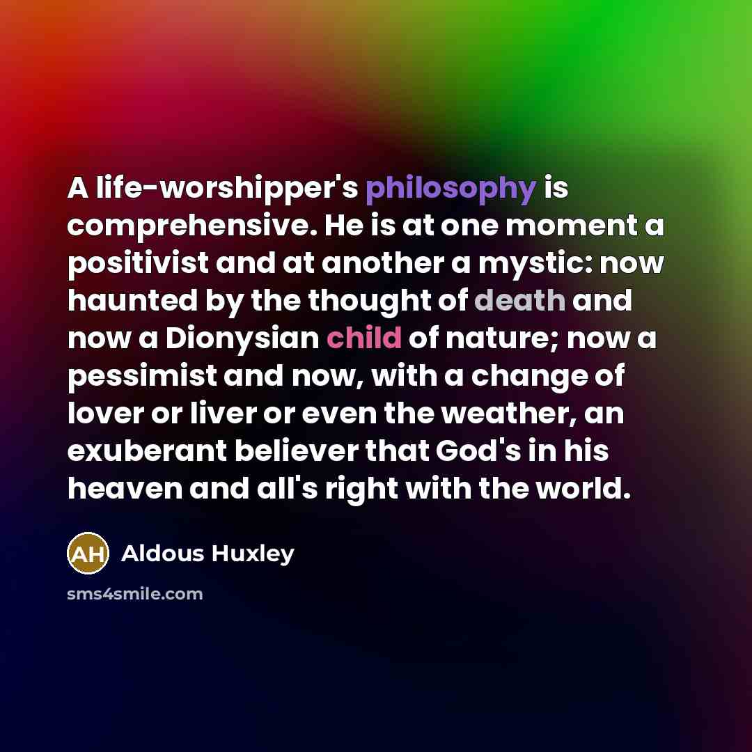 “A life-worshipper's philosophy is comprehensive. He is at one moment a positivist and at another a mystic: now haunted by the thought of death and now a Dionysian child of nature; now a pessimist and now, with a change of lover or liver or even the weather, an exuberant believer that God's in his…” quote by Aldous Huxley