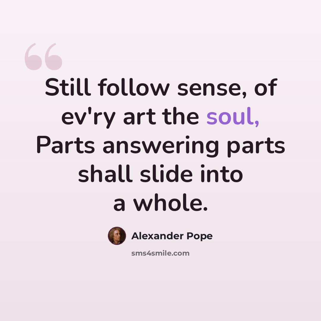 “Still follow sense, of ev'ry art the soul, Parts answering parts shall slide into a whole.” quote by Alexander Pope