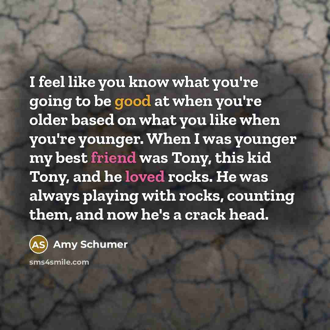 “I feel like you know what you're going to be good at when you're older based on what you like when you're younger. When I was younger my best friend was Tony, this kid Tony, and he loved rocks. He was always playing with rocks, counting them, and now he's a crack head.” quote by Amy Schumer