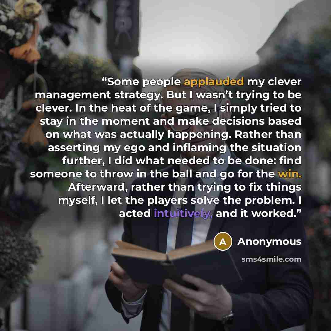 “Some people applauded my clever management strategy. But I wasn’t trying to be clever. In the heat of the game, I simply tried to stay in the moment and make decisions based on what was actually happening. Rather than asserting my ego and inflaming the situation further, I did what needed to be…” quote by Anonymous