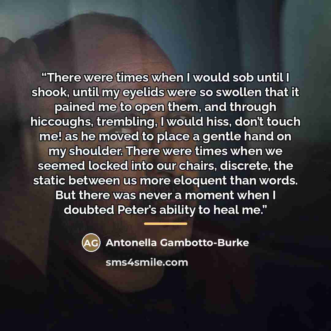 “There were times when I would sob until I shook, until my eyelids were so swollen that it pained me to open them, and through hiccoughs, trembling, I would hiss, don’t touch me! as he moved to place a gentle hand on my shoulder. There were times when we seemed locked into our chairs, discrete, the…” quote by Antonella Gambotto-Burke