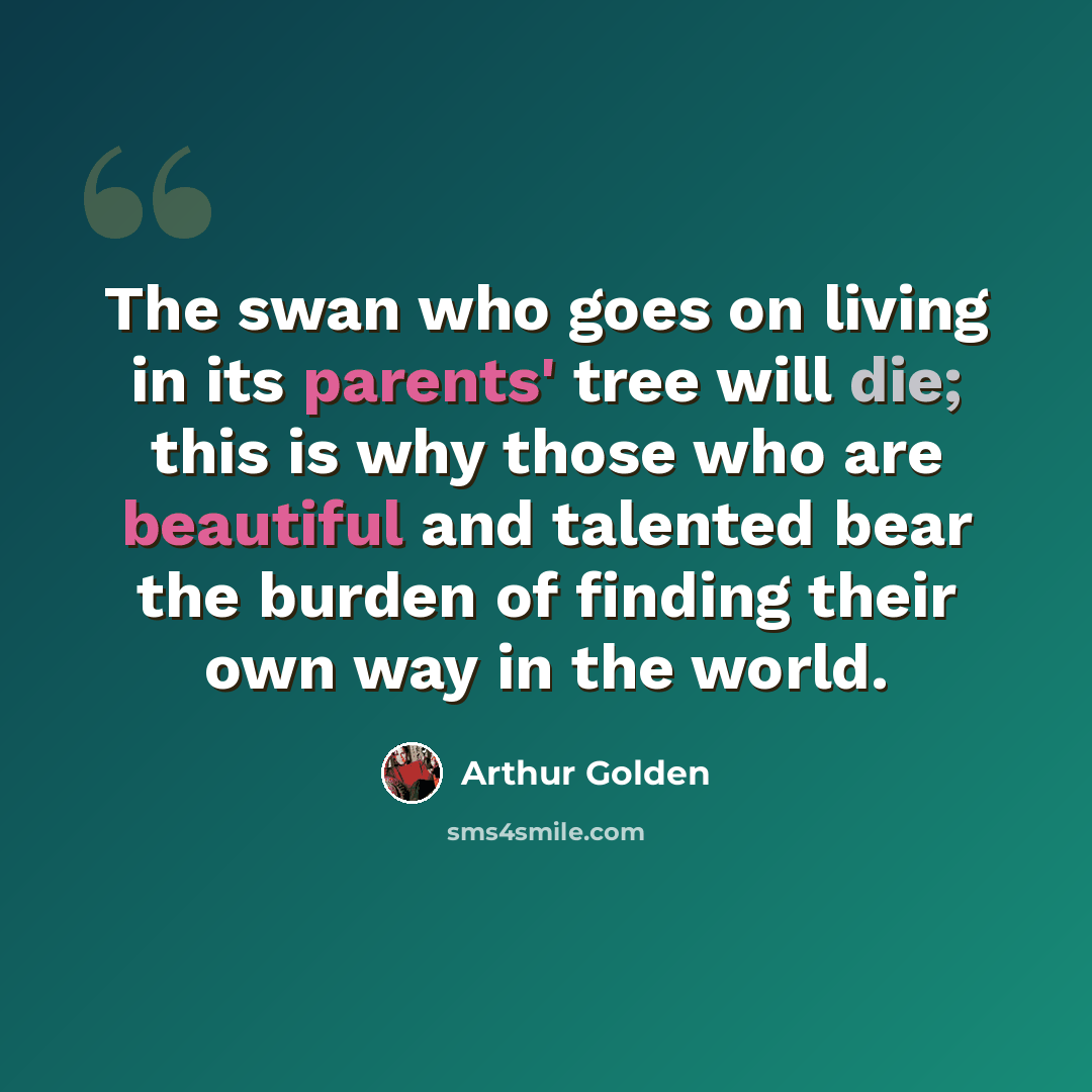 “The swan who goes on living in its parents' tree will die; this is why those who are beautiful and talented bear the burden of finding their own way in the world.” quote by Arthur Golden