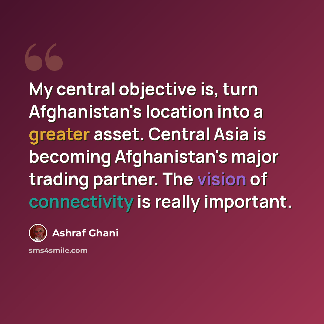 “My central objective is, turn Afghanistan's location into a greater asset. Central Asia is becoming Afghanistan's major trading partner. The vision of connectivity is really important.” quote by Ashraf Ghani