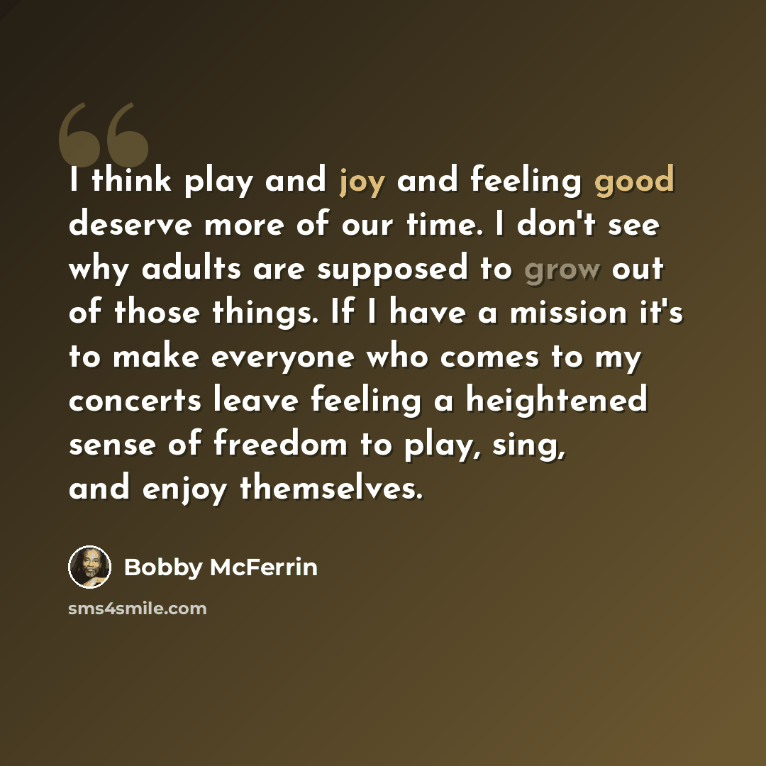 “I think play and joy and feeling good deserve more of our time. I don't see why adults are supposed to grow out of those things. If I have a mission it's to make everyone who comes to my concerts leave feeling a heightened sense of freedom to play, sing, and enjoy themselves.” quote by Bobby McFerrin