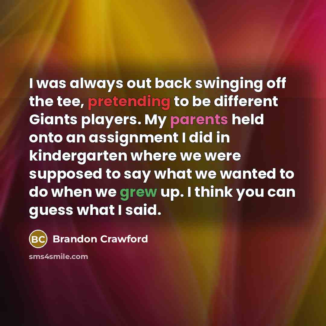 “I was always out back swinging off the tee, pretending to be different Giants players. My parents held onto an assignment I did in kindergarten where we were supposed to say what we wanted to do when we grew up. I think you can guess what I said.” quote by Brandon Crawford