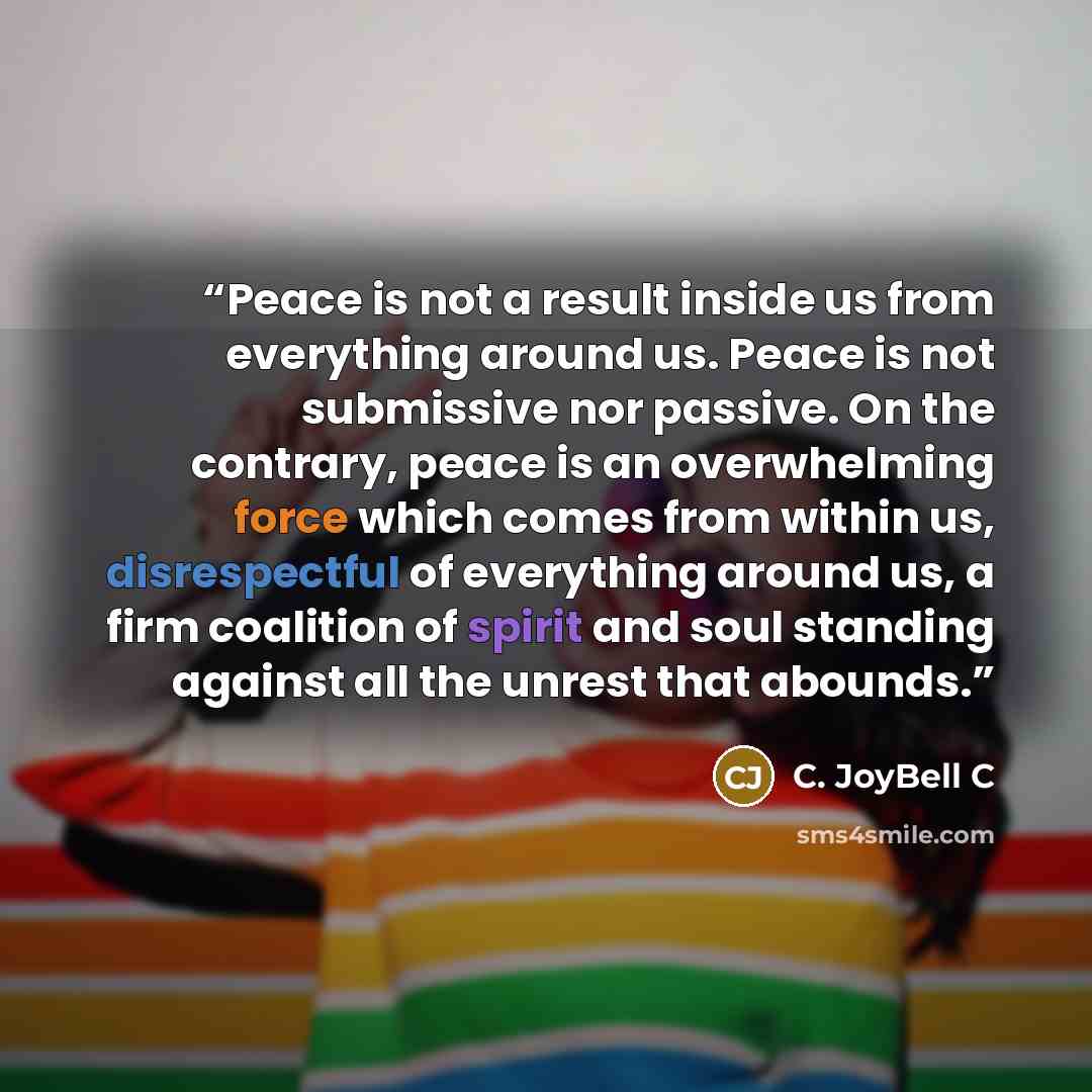 “Peace is not a result inside us from everything around us. Peace is not submissive nor passive. On the contrary, peace is an overwhelming force which comes from within us, disrespectful of everything around us, a firm coalition of spirit and soul standing against all the unrest that abounds.” quote by C. JoyBell C
