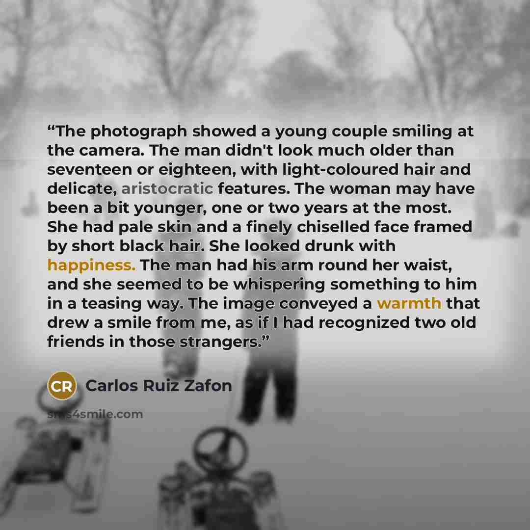 “The photograph showed a young couple smiling at the camera. The man didn't look much older than seventeen or eighteen, with light-coloured hair and delicate, aristocratic features. The woman may have been a bit younger, one or two years at the most. She had pale skin and a finely chiselled face…” quote by Carlos Ruiz Zafón