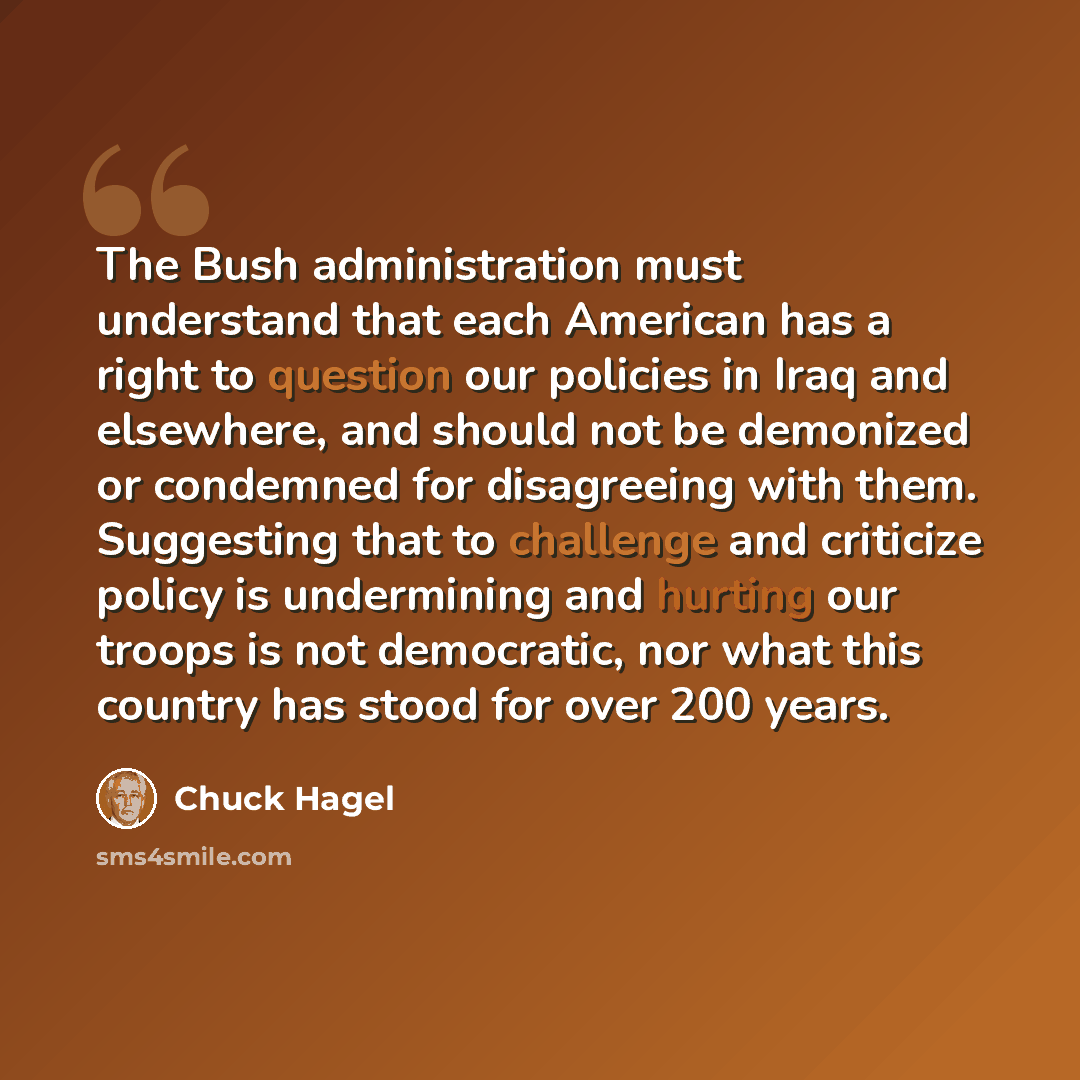 “The Bush administration must understand that each American has a right to question our policies in Iraq and elsewhere, and should not be demonized or condemned for disagreeing with them. Suggesting that to challenge and criticize policy is undermining and hurting our troops is not democratic, nor…” quote by Chuck Hagel