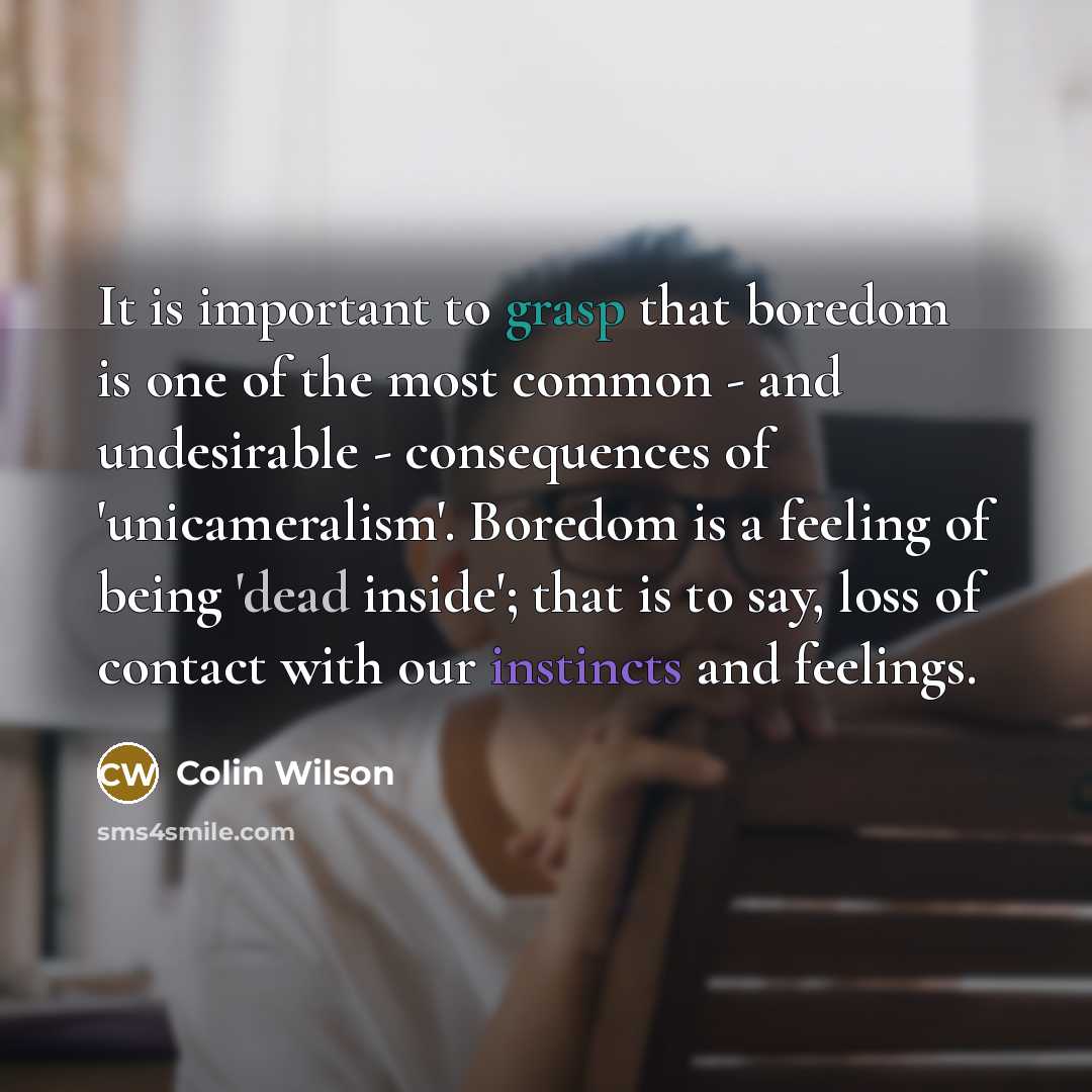 “It is important to grasp that boredom is one of the most common - and undesirable - consequences of 'unicameralism'. Boredom is a feeling of being 'dead inside'; that is to say, loss of contact with our instincts and feelings.” quote by Colin Wilson