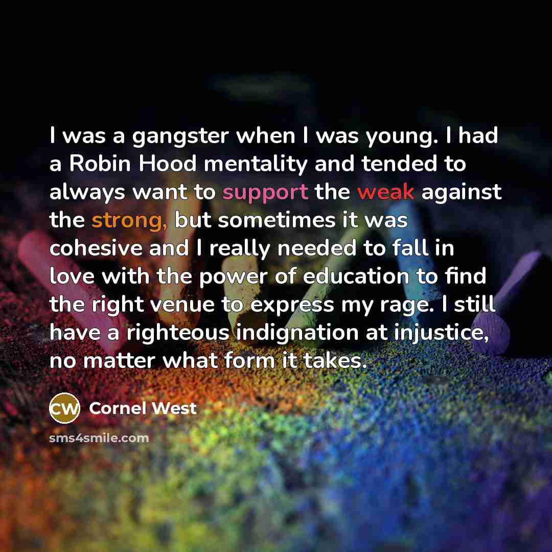 “I was a gangster when I was young. I had a Robin Hood mentality and tended to always want to support the weak against the strong, but sometimes it was cohesive and I really needed to fall in love with the power of education to find the right venue to express my rage. I still have a righteous…” quote by Cornel West