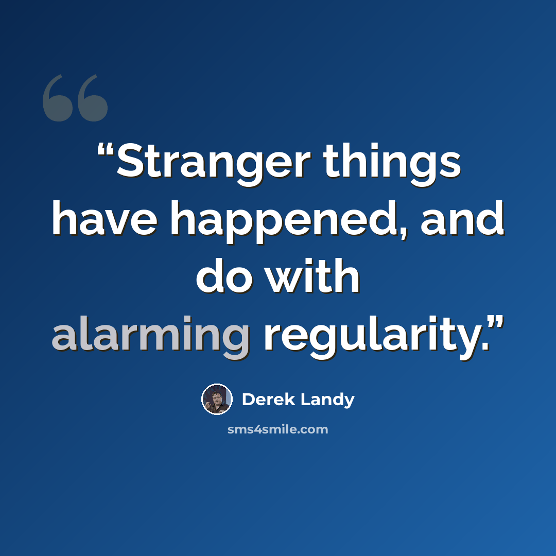 “Stranger things have happened, and do with alarming regularity.” quote by Derek Landy