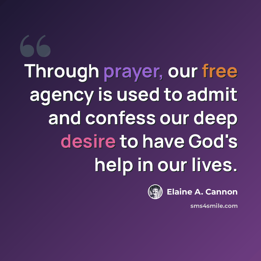 “Through prayer, our free agency is used to admit and confess our deep desire to have God's help in our lives.” quote by Elaine A. Cannon