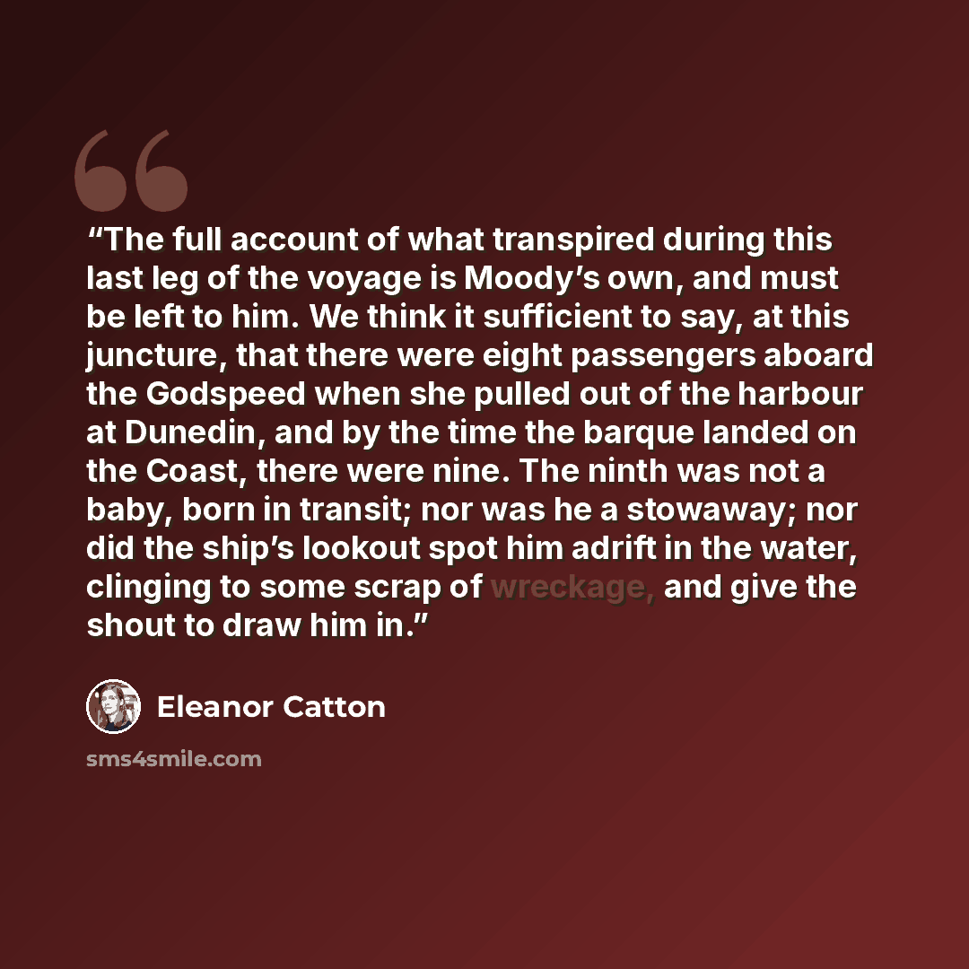 “The full account of what transpired during this last leg of the voyage is Moody’s own, and must be left to him. We think it sufficient to say, at this juncture, that there were eight passengers aboard the Godspeed when she pulled out of the harbour at Dunedin, and by the time the barque landed on…” quote by Eleanor Catton