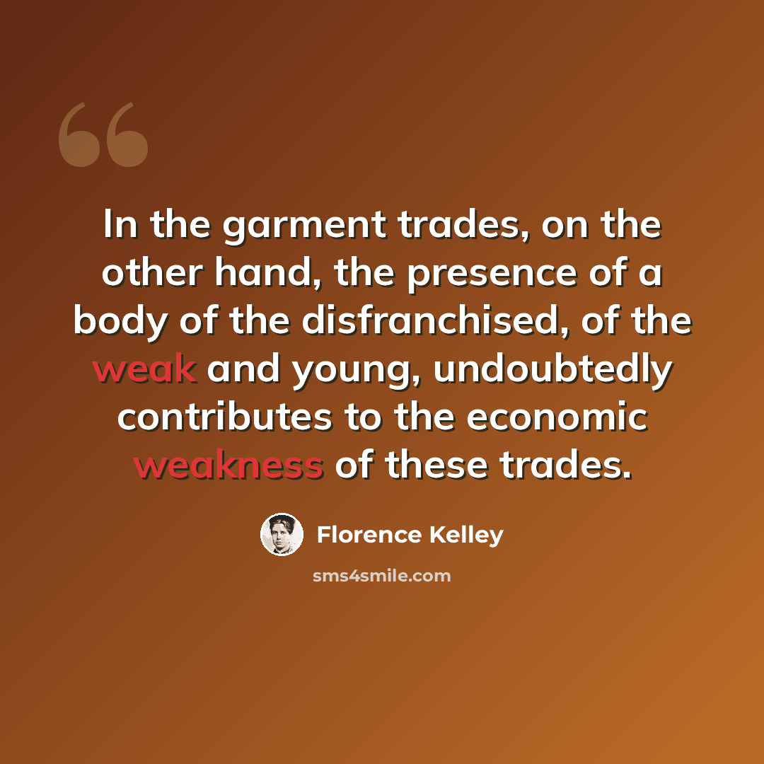 “In the garment trades, on the other hand, the presence of a body of the disfranchised, of the weak and young, undoubtedly contributes to the economic weakness of these trades.” quote by Florence Kelley