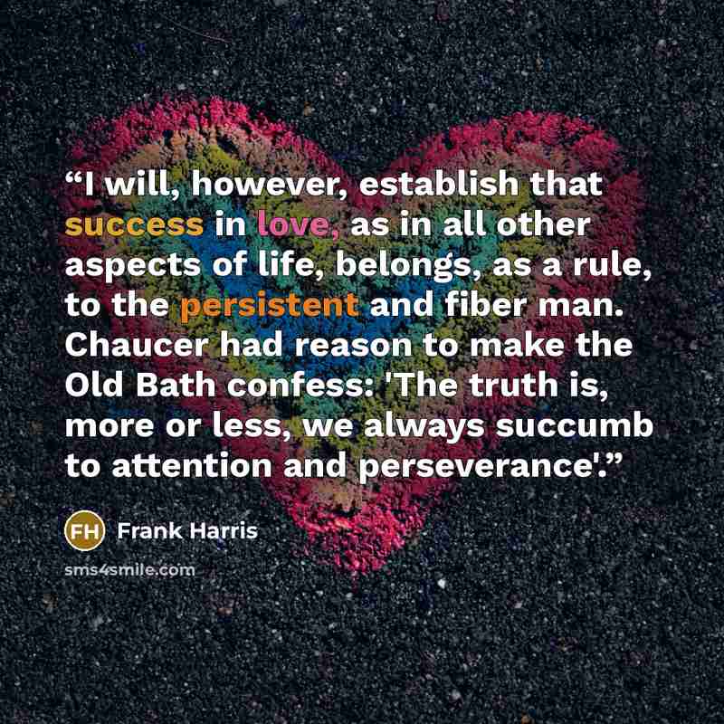 “I will, however, establish that success in love, as in all other aspects of life, belongs, as a rule, to the persistent and fiber man. Chaucer had reason to make the Old Bath confess: 'The truth is, more or less, we always succumb to attention and perseverance'.” quote by Frank Harris