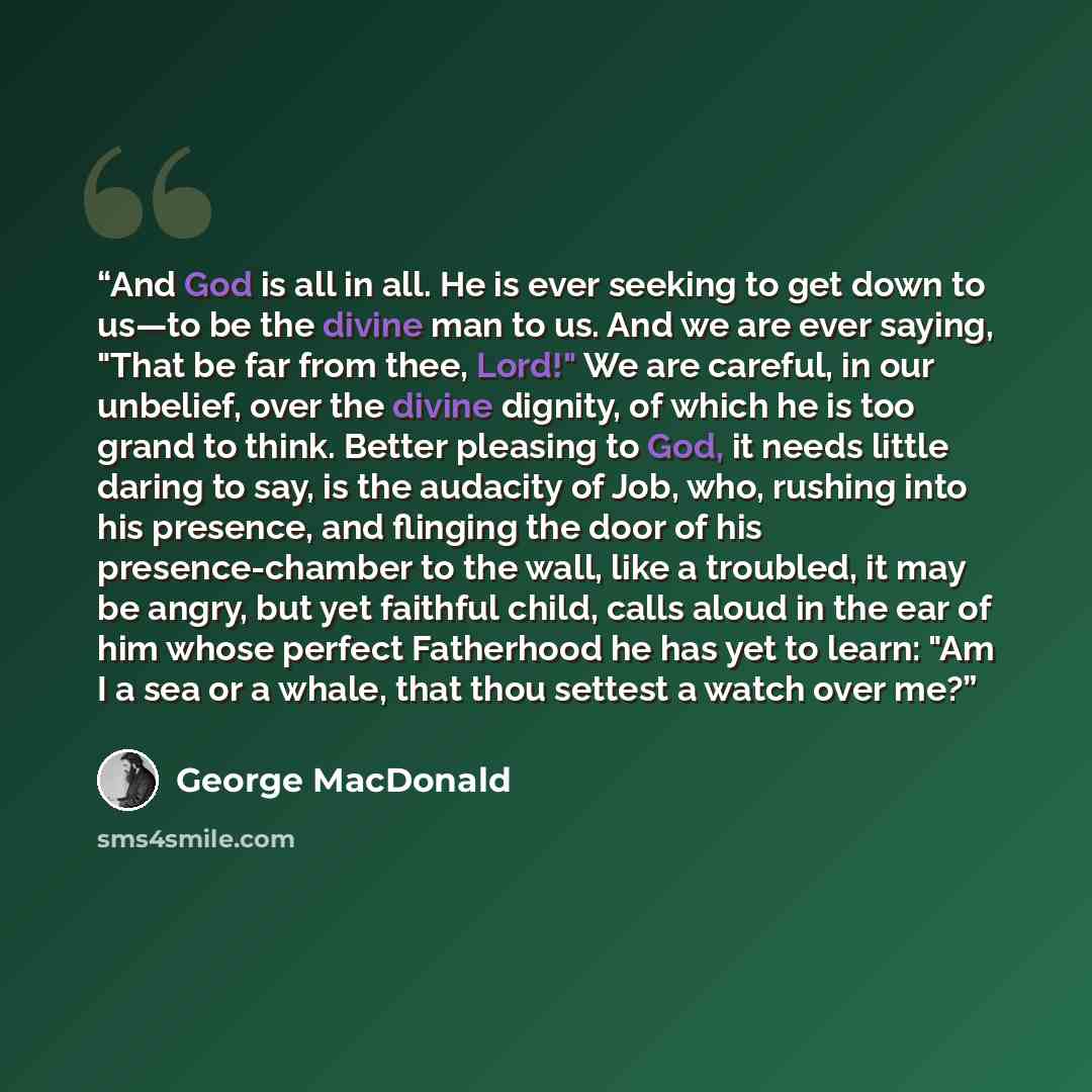 “And God is all in all. He is ever seeking to get down to us—to be the divine man to us. And we are ever saying, "That be far from thee, Lord!" We are careful, in our unbelief, over the divine dignity, of which he is too grand to think. Better pleasing to God, it needs little daring to say, is the…” quote by George MacDonald