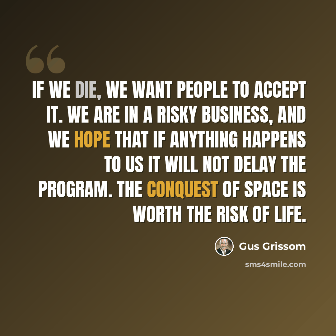 “If we die, we want people to accept it. We are in a risky business, and we hope that if anything happens to us it will not delay the program. The conquest of space is worth the risk of life.” quote by Gus Grissom