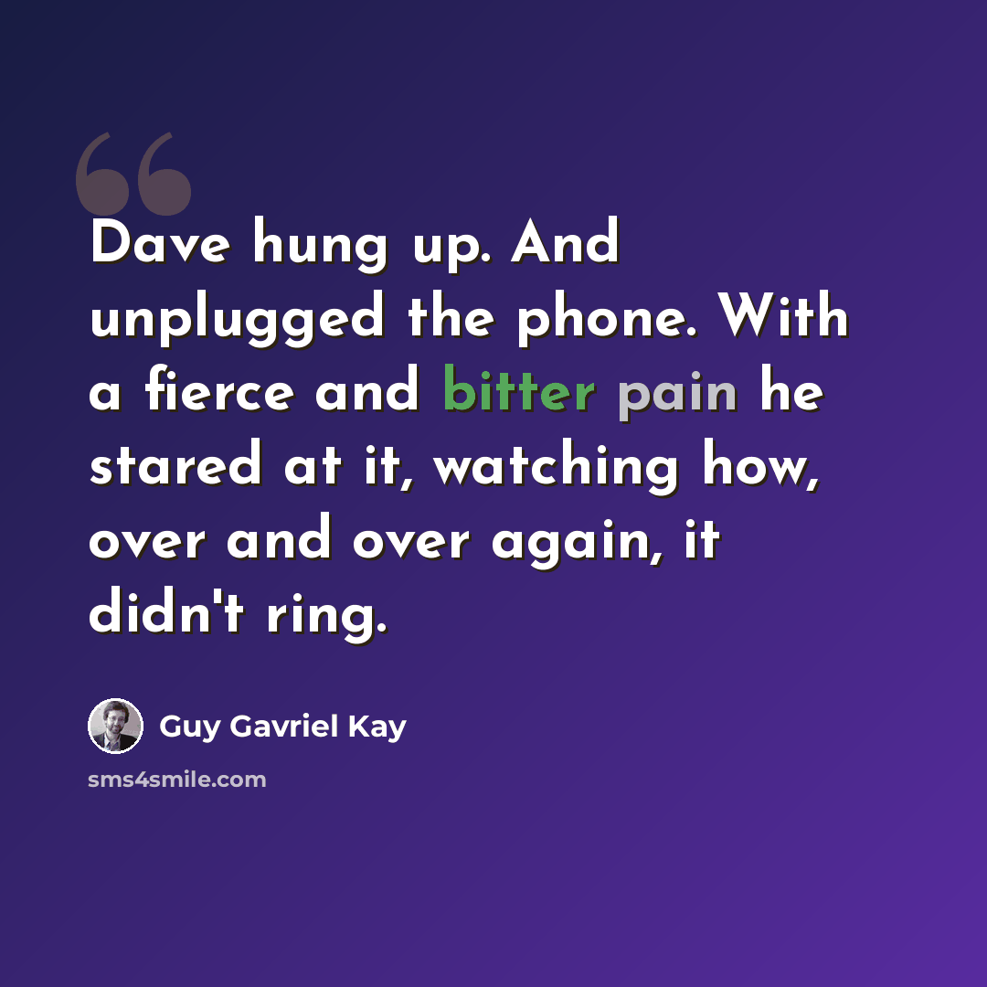 “Dave hung up. And unplugged the phone. With a fierce and bitter pain he stared at it, watching how, over and over again, it didn't ring.” quote by Guy Gavriel Kay