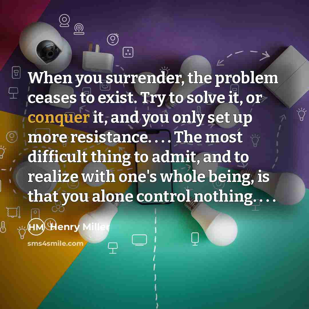“When you surrender, the problem ceases to exist. Try to solve it, or conquer it, and you only set up more resistance. . . . The most difficult thing to admit, and to realize with one's whole being, is that you alone control nothing. . . .” quote by Henry Miller
