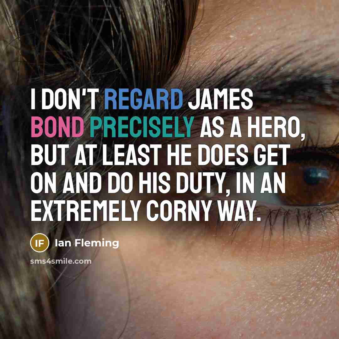 “I don't regard James Bond precisely as a hero, but at least he does get on and do his duty, in an extremely corny way.” quote by Ian Fleming