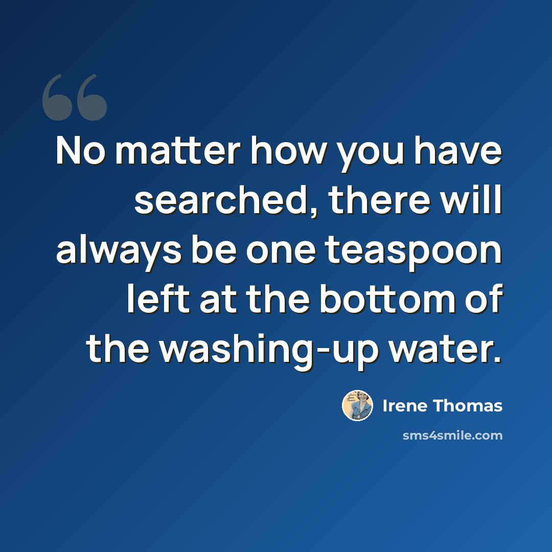 “No matter how you have searched, there will always be one teaspoon left at the bottom of the washing-up water.” quote by Irene Thomas