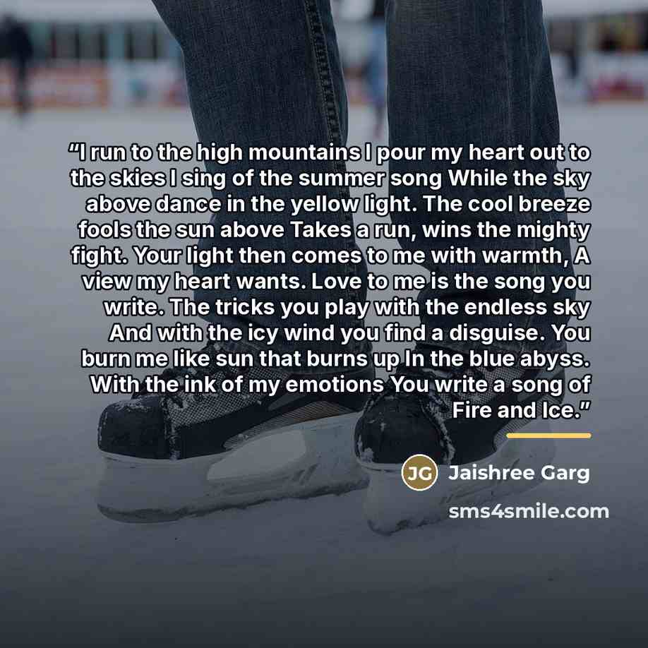 “I run to the high mountains I pour my heart out to the skies I sing of the summer song While the sky above dance in the yellow light. The cool breeze fools the sun above Takes a run, wins the mighty fight. Your light then comes to me with warmth, A view my heart wants. Love to me is the song you…” quote by Jaishree Garg