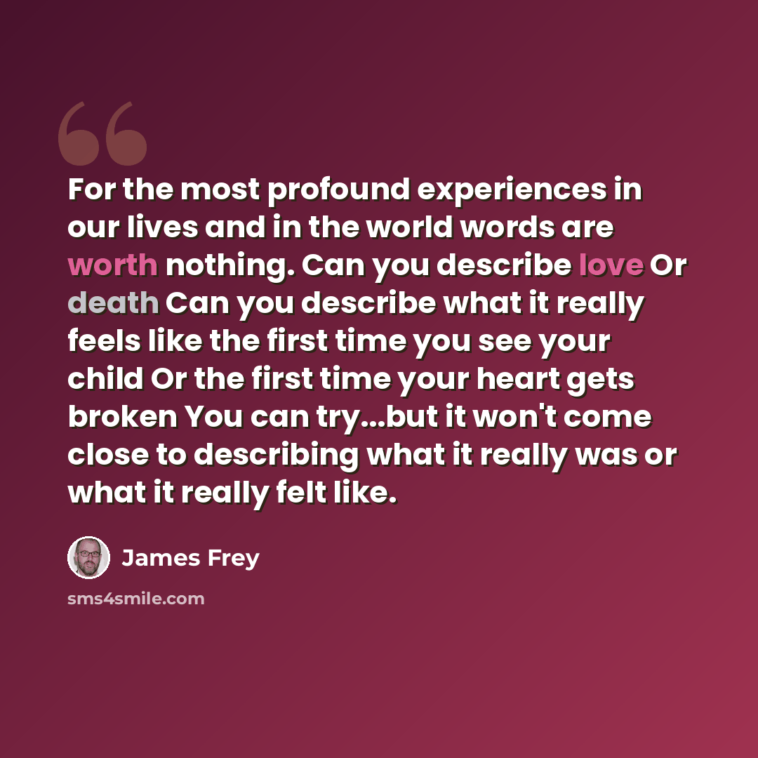 “For the most profound experiences in our lives and in the world words are worth nothing. Can you describe love Or death Can you describe what it really feels like the first time you see your child Or the first time your heart gets broken You can try...but it won't come close to describing what it…” quote by James Frey