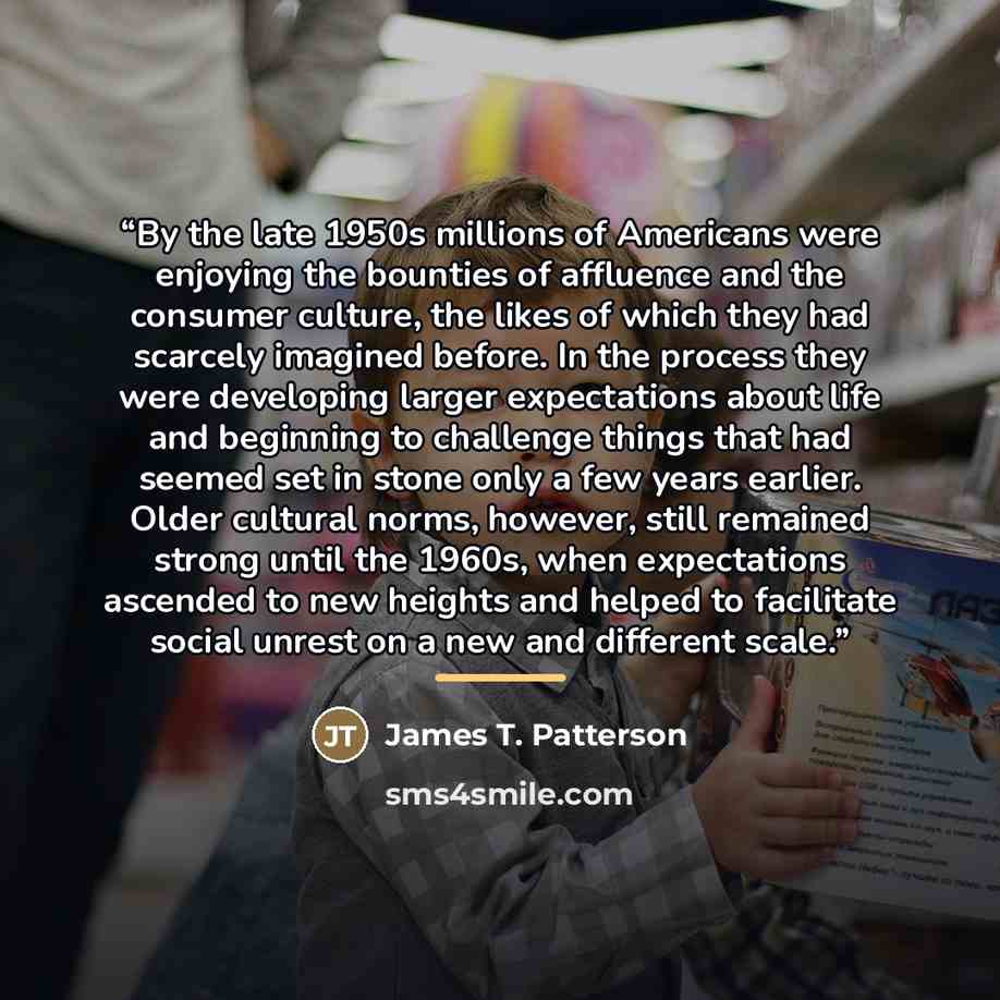 “By the late 1950s millions of Americans were enjoying the bounties of affluence and the consumer culture, the likes of which they had scarcely imagined before. In the process they were developing larger expectations about life and beginning to challenge things that had seemed set in stone only a…” quote by James T. Patterson