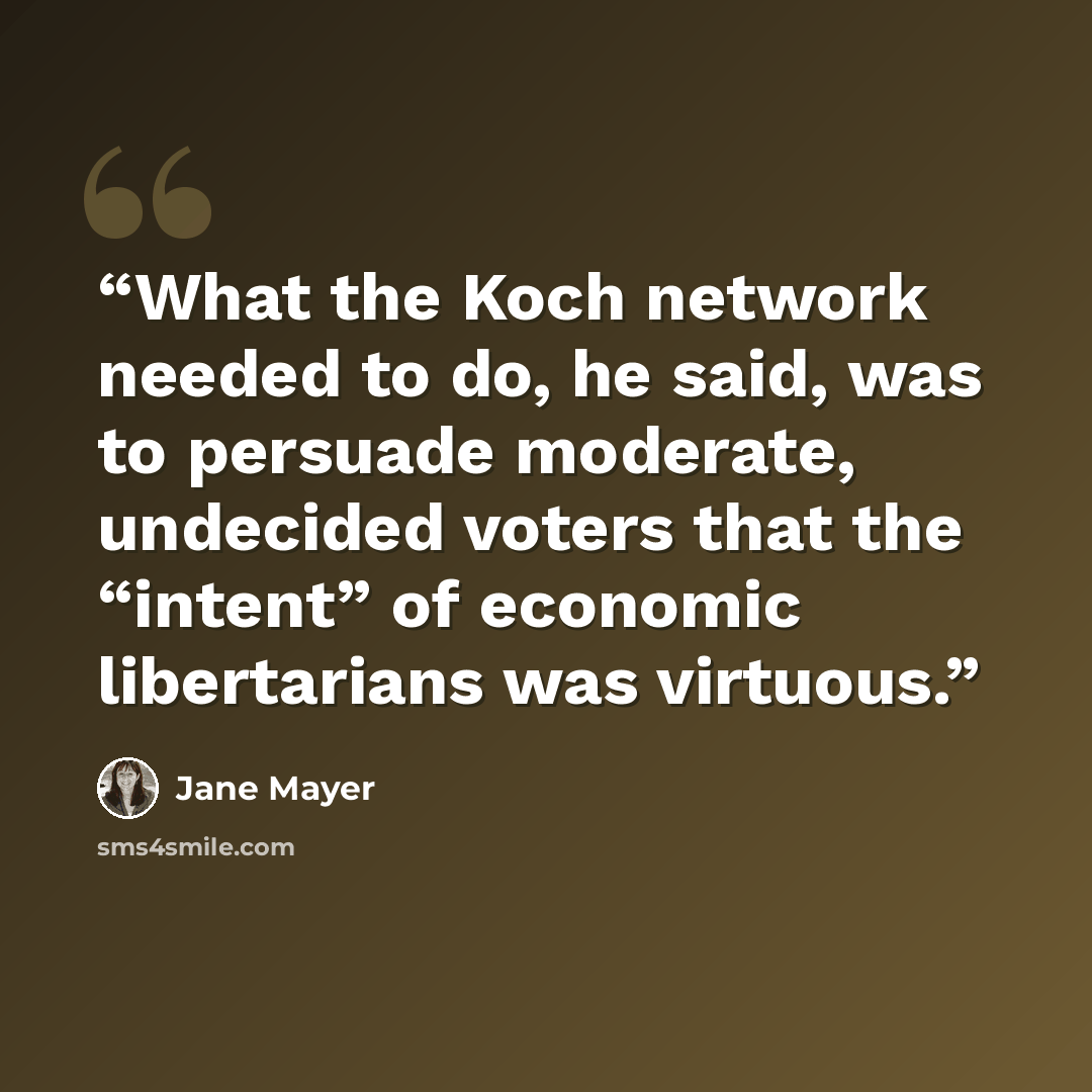 “What the Koch network needed to do, he said, was to persuade moderate, undecided voters that the “intent” of economic libertarians was virtuous.” quote by Jane Mayer