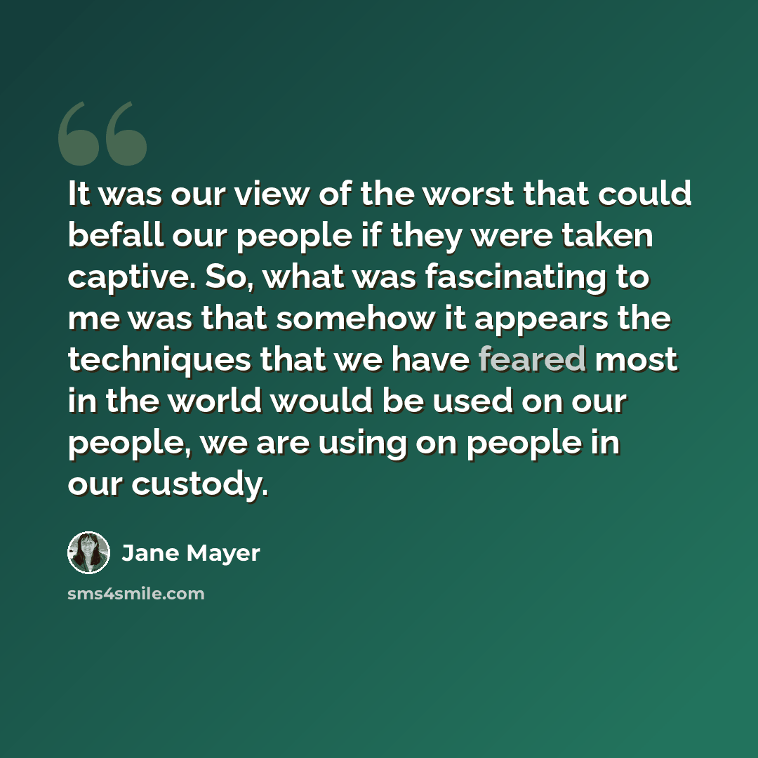 “It was our view of the worst that could befall our people if they were taken captive. So, what was fascinating to me was that somehow it appears the techniques that we have feared most in the world would be used on our people, we are using on people in our custody.” quote by Jane Mayer