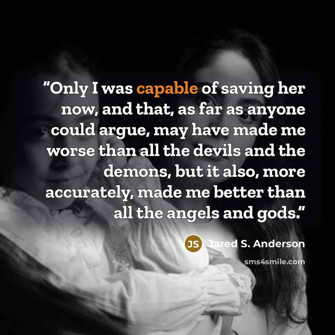 “Only I was capable of saving her now, and that, as far as anyone could argue, may have made me worse than all the devils and the demons, but it also, more accurately, made me better than all the angels and gods.” quote by Jared S. Anderson