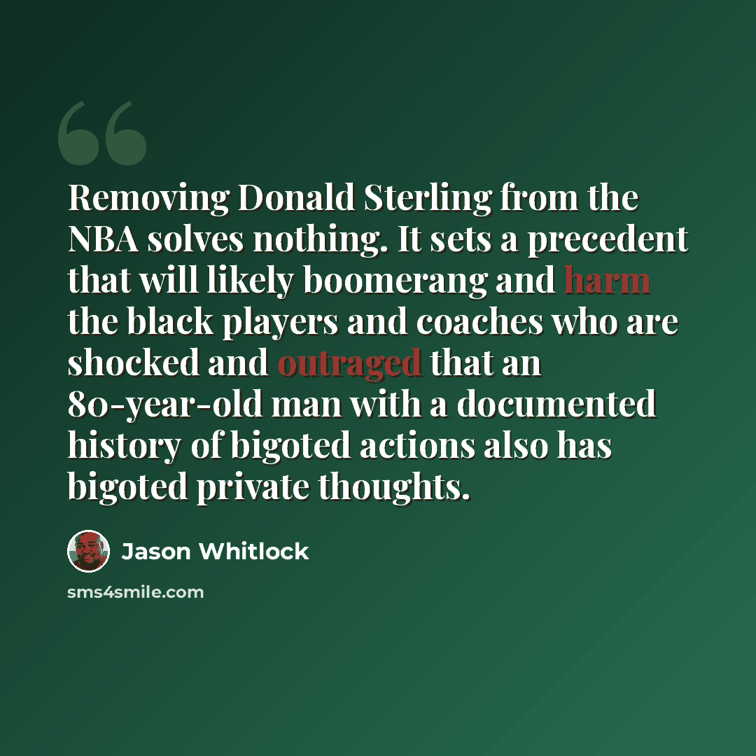 “Removing Donald Sterling from the NBA solves nothing. It sets a precedent that will likely boomerang and harm the black players and coaches who are shocked and outraged that an 80-year-old man with a documented history of bigoted actions also has bigoted private thoughts.” quote by Jason Whitlock