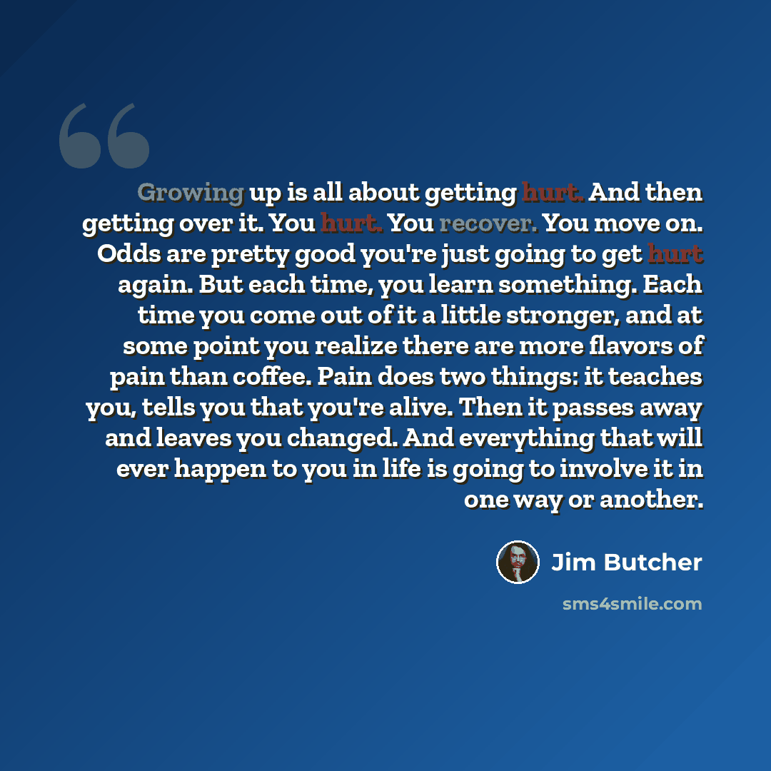 “Growing up is all about getting hurt. And then getting over it. You hurt. You recover. You move on. Odds are pretty good you're just going to get hurt again. But each time, you learn something. Each time you come out of it a little stronger, and at some point you realize there are more flavors of…” quote by Jim Butcher