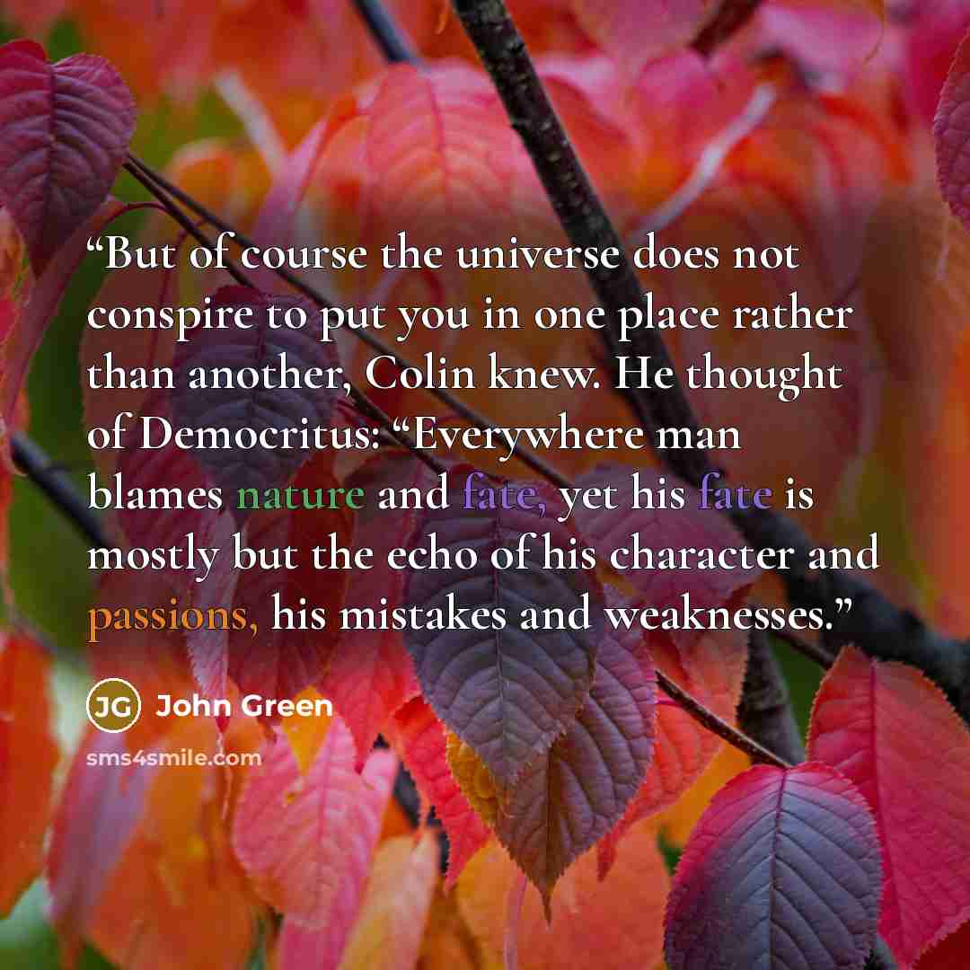 “But of course the universe does not conspire to put you in one place rather than another, Colin knew. He thought of Democritus: “Everywhere man blames nature and fate, yet his fate is mostly but the echo of his character and passions, his mistakes and weaknesses.” quote by John Green