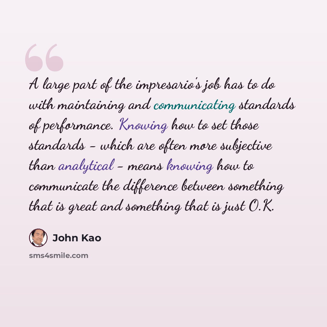 “A large part of the impresario's job has to do with maintaining and communicating standards of performance. Knowing how to set those standards - which are often more subjective than analytical - means knowing how to communicate the difference between something that is great and something that is…” quote by John Kao