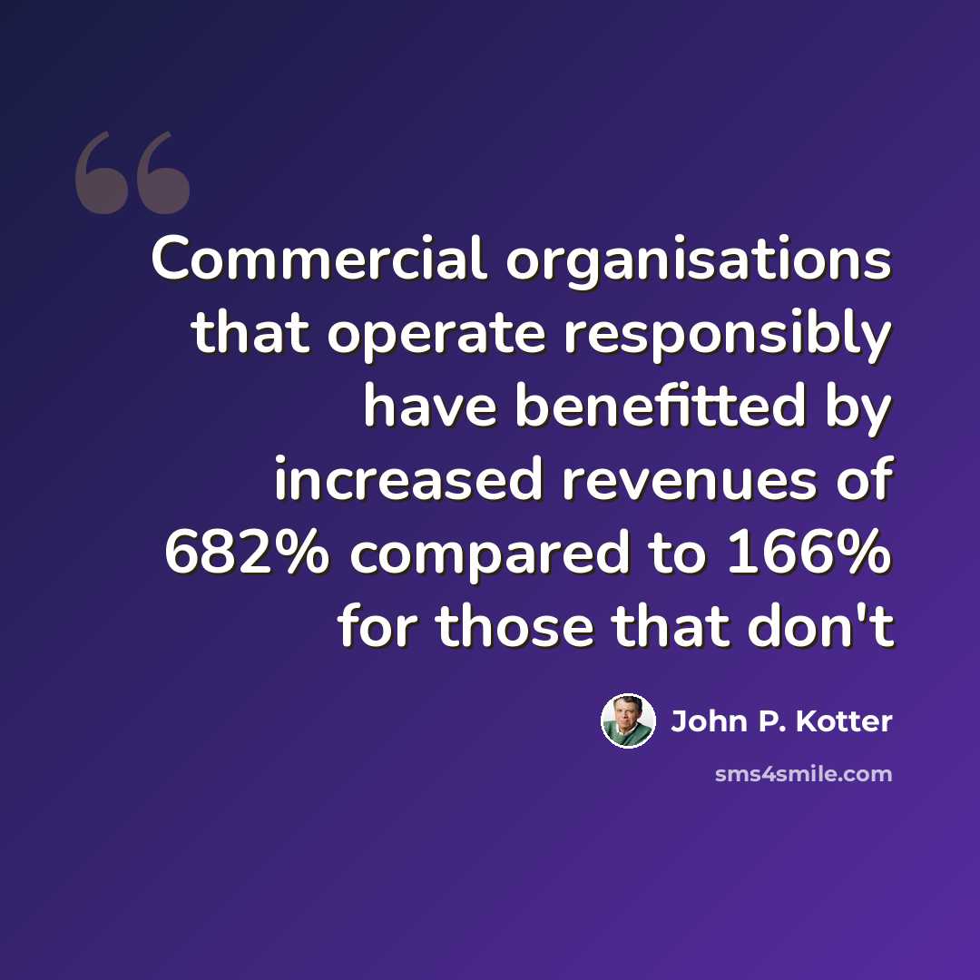 “Commercial organisations that operate responsibly have benefitted by increased revenues of 682% compared to 166% for those that don't” quote by John P. Kotter