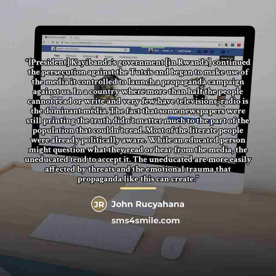 “{President] Kayibanda's government [in Rwanda] continued the persecution against the Tutsis and began to make use of the media it controlled to launch a propaganda campaign against us. In a country where more than half the people cannot read or write and very few have televisions, radio is the…” quote by John Rucyahana