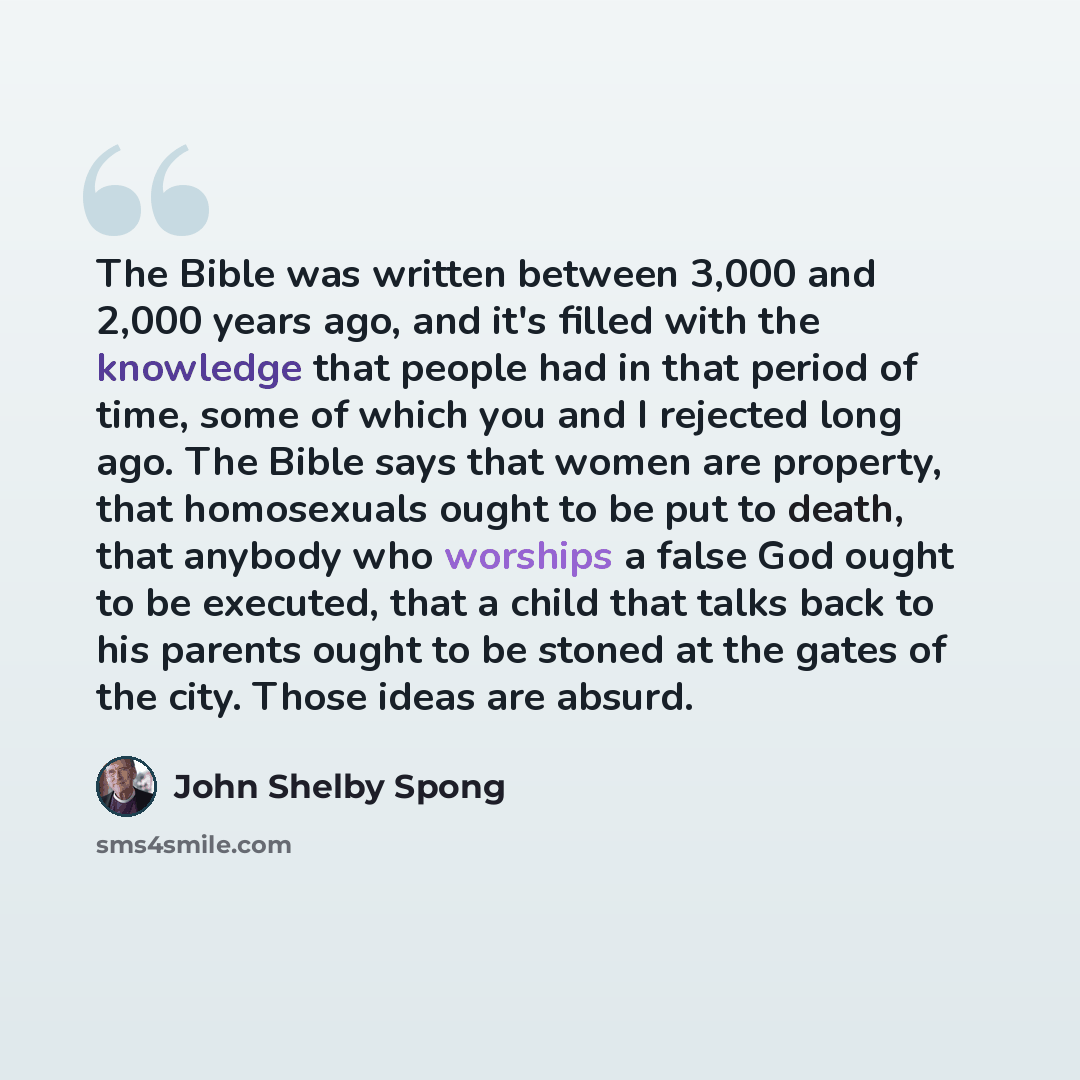 “The Bible was written between 3,000 and 2,000 years ago, and it's filled with the knowledge that people had in that period of time, some of which you and I rejected long ago. The Bible says that women are property, that homosexuals ought to be put to death, that anybody who worships a false God…” quote by John Shelby Spong