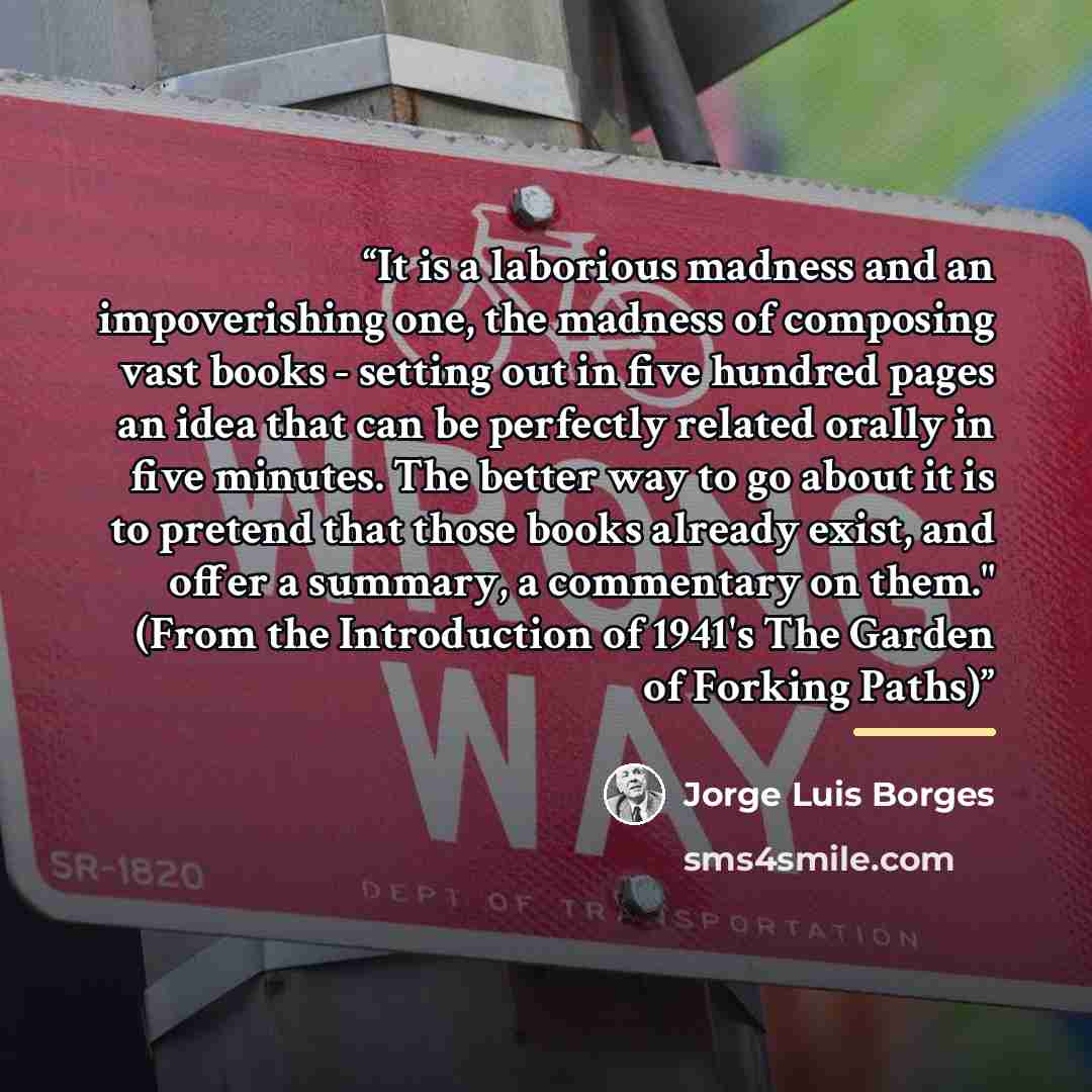 “It is a laborious madness and an impoverishing one, the madness of composing vast books - setting out in five hundred pages an idea that can be perfectly related orally in five minutes. The better way to go about it is to pretend that those books already exist, and offer a summary, a commentary on…” quote by Jorge Luis Borges